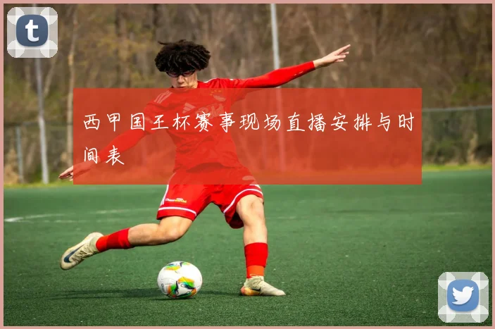 西甲国王杯赛事现场直播安排与时间表
