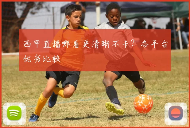 西甲直播哪看更清晰不卡？各平台优劣比较