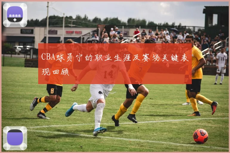 CBA球员宁的职业生涯及赛场关键表现回顾